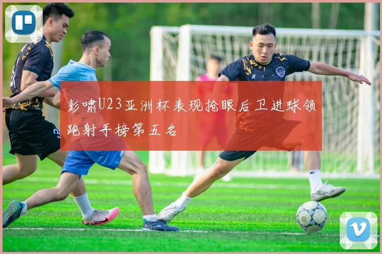 彭啸U23亚洲杯表现抢眼后卫进球领跑射手榜第五名