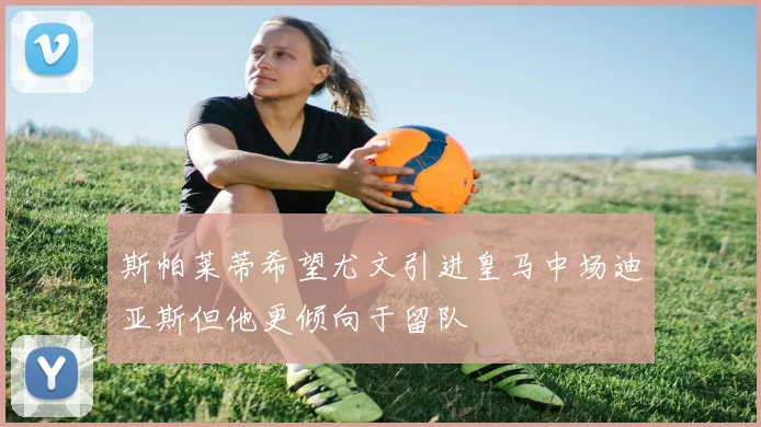 斯帕莱蒂希望尤文引进皇马中场迪亚斯但他更倾向于留队
