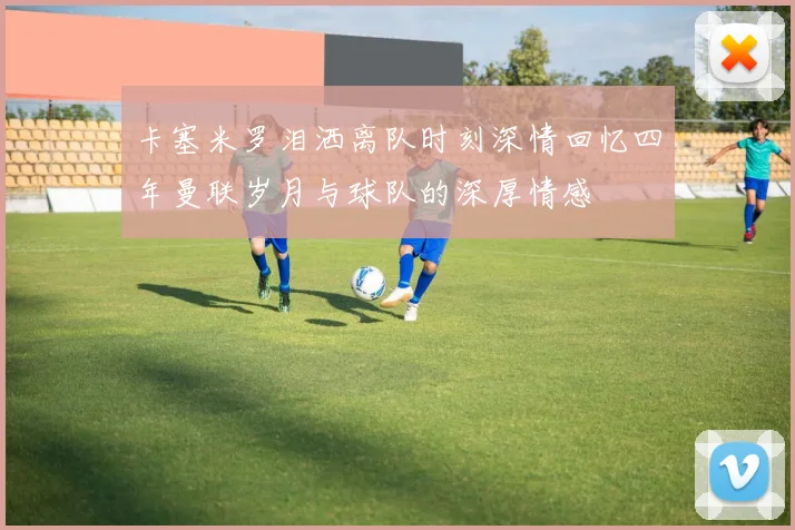 卡塞米罗泪洒离队时刻深情回忆四年曼联岁月与球队的深厚情感
