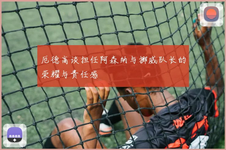 厄德高谈担任阿森纳与挪威队长的荣耀与责任感