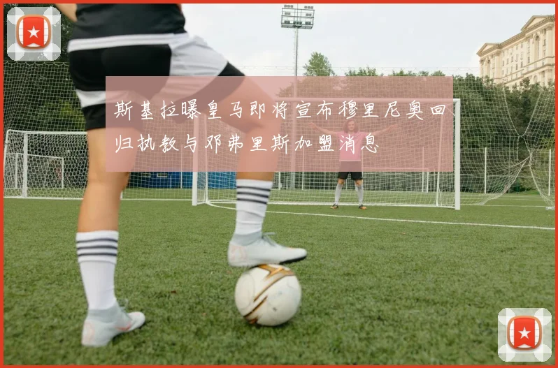 斯基拉曝皇马即将宣布穆里尼奥回归执教与邓弗里斯加盟消息