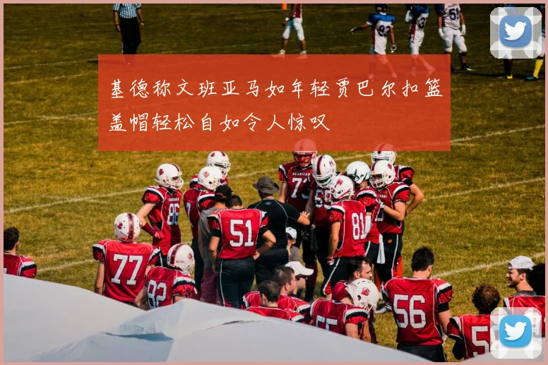 基德称文班亚马如年轻贾巴尔扣篮盖帽轻松自如令人惊叹