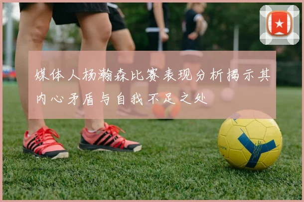 媒体人杨瀚森比赛表现分析揭示其内心矛盾与自我不足之处