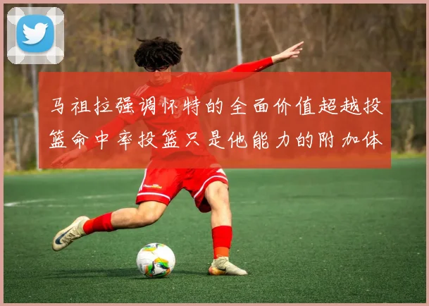 马祖拉强调怀特的全面价值超越投篮命中率投篮只是他能力的附加体现