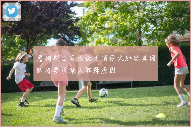 詹姆斯合同或低于顶薪文胖称其团队将要求湖人解释原因