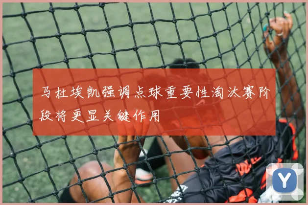 马杜埃凯强调点球重要性淘汰赛阶段将更显关键作用
