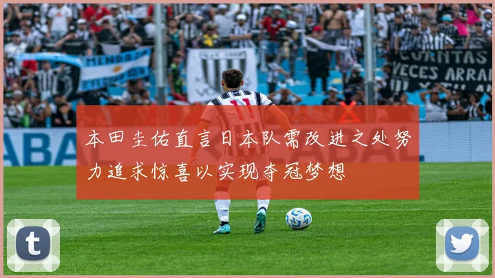 本田圭佑直言日本队需改进之处努力追求惊喜以实现夺冠梦想