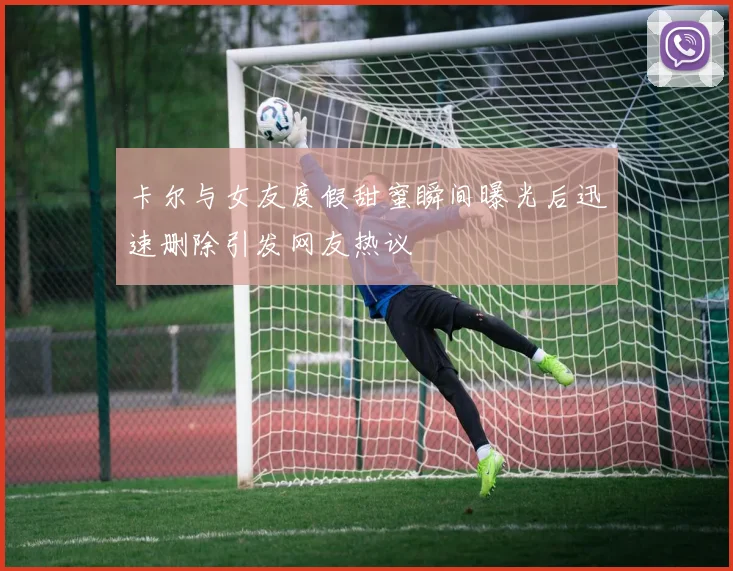 卡尔与女友度假甜蜜瞬间曝光后迅速删除引发网友热议