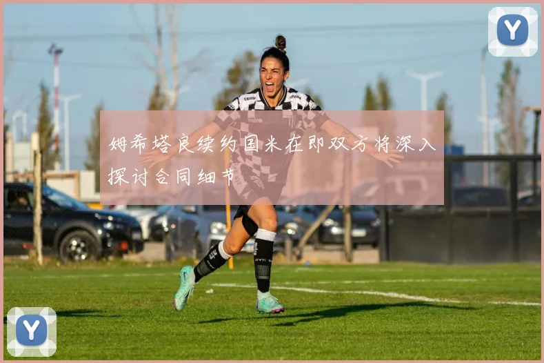 姆希塔良续约国米在即双方将深入探讨合同细节