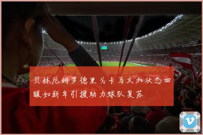 贝林厄姆罗德里戈卡马文加状态回暖如新年引援助力球队复苏