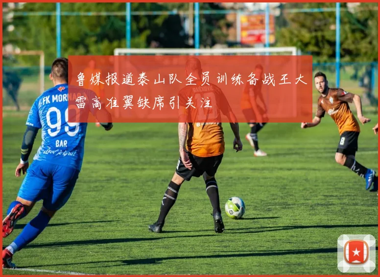 鲁媒报道泰山队全员训练备战王大雷高准翼缺席引关注