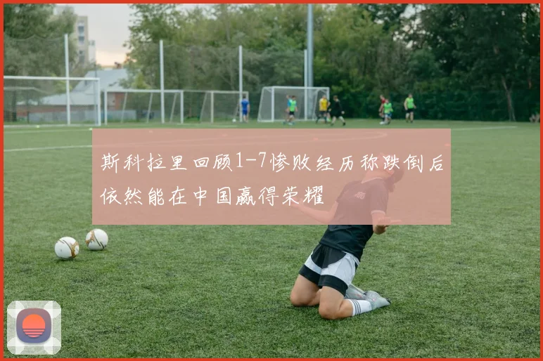 斯科拉里回顾1-7惨败经历称跌倒后依然能在中国赢得荣耀