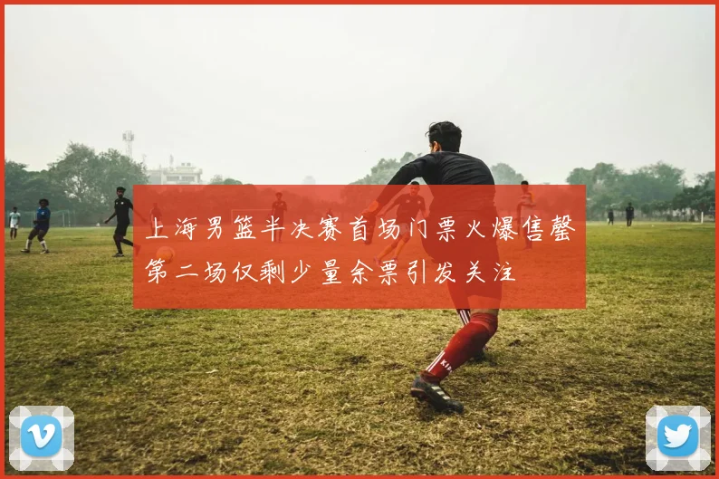上海男篮半决赛首场门票火爆售罄第二场仅剩少量余票引发关注